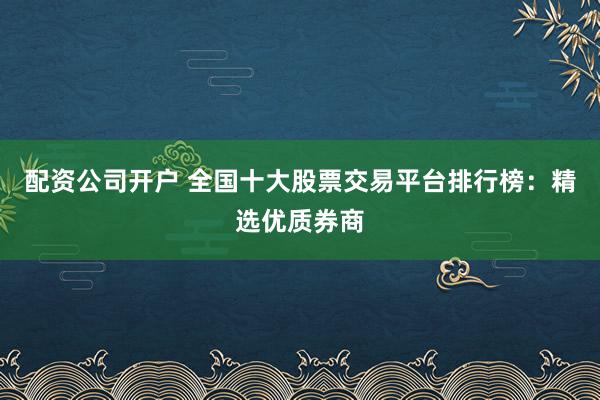 配资公司开户 全国十大股票交易平台排行榜：精选优质券商
