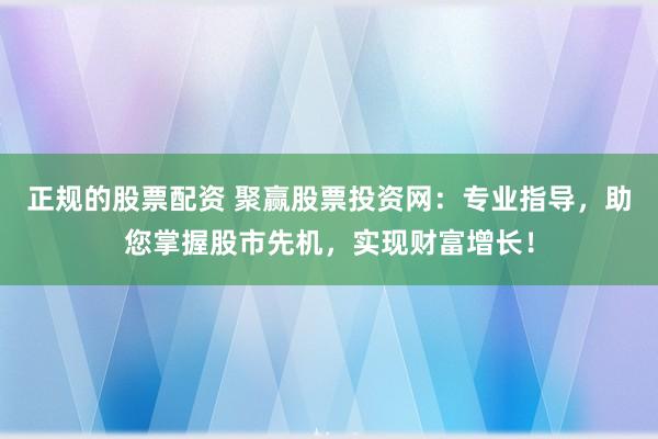 正规的股票配资 聚赢股票投资网：专业指导，助您掌握股市先机，实现财富增长！