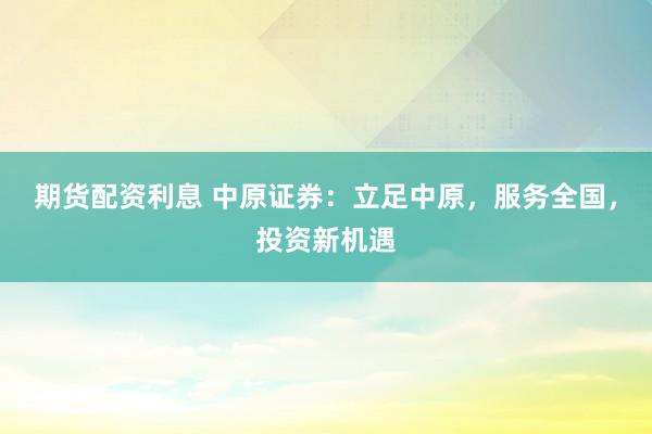 期货配资利息 中原证券：立足中原，服务全国，投资新机遇