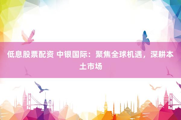 低息股票配资 中银国际：聚焦全球机遇，深耕本土市场
