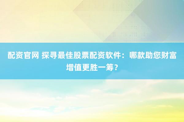 配资官网 探寻最佳股票配资软件：哪款助您财富增值更胜一筹？