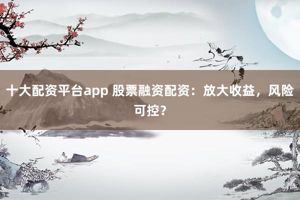 十大配资平台app 股票融资配资：放大收益，风险可控？