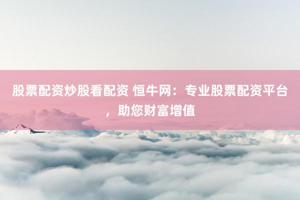 股票配资炒股看配资 恒牛网：专业股票配资平台，助您财富增值