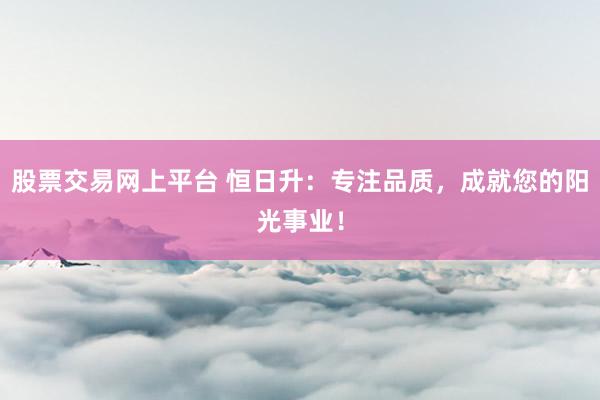 股票交易网上平台 恒日升：专注品质，成就您的阳光事业！