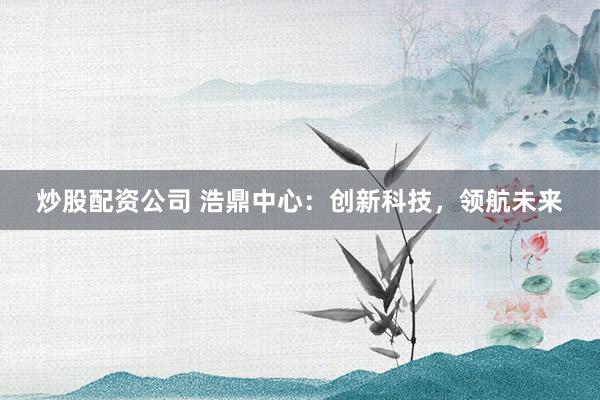 炒股配资公司 浩鼎中心：创新科技，领航未来