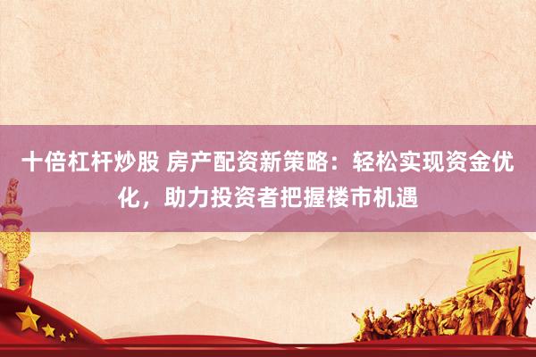 十倍杠杆炒股 房产配资新策略：轻松实现资金优化，助力投资者把握楼市机遇