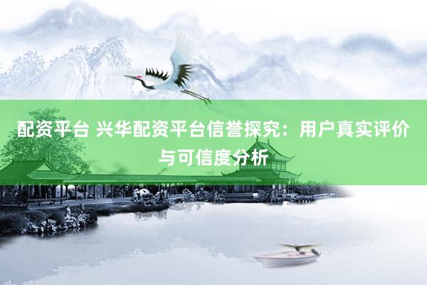 配资平台 兴华配资平台信誉探究：用户真实评价与可信度分析