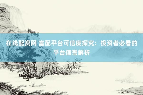 在线配资网 富配平台可信度探究：投资者必看的平台信誉解析
