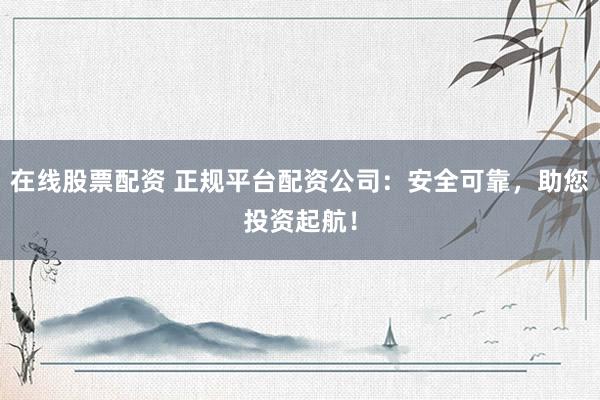 在线股票配资 正规平台配资公司：安全可靠，助您投资起航！