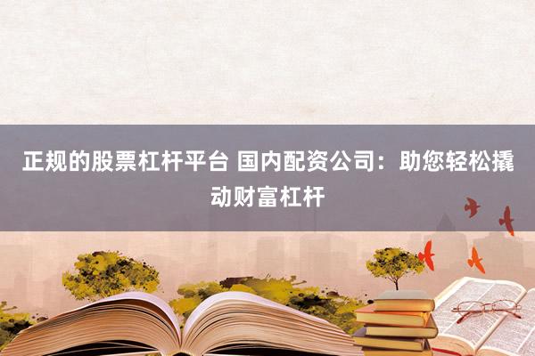 正规的股票杠杆平台 国内配资公司：助您轻松撬动财富杠杆