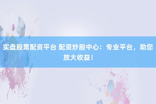 实盘股票配资平台 配资炒股中心：专业平台，助您放大收益！