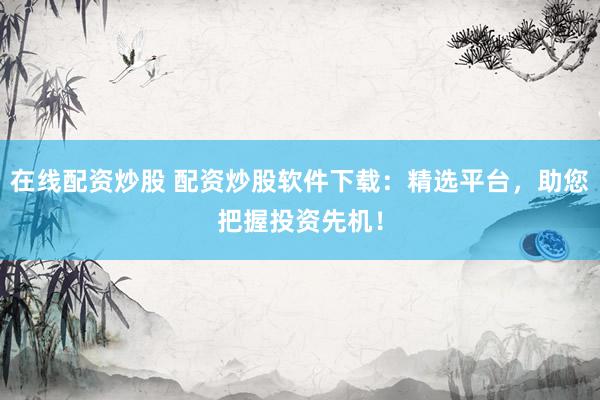 在线配资炒股 配资炒股软件下载：精选平台，助您把握投资先机！