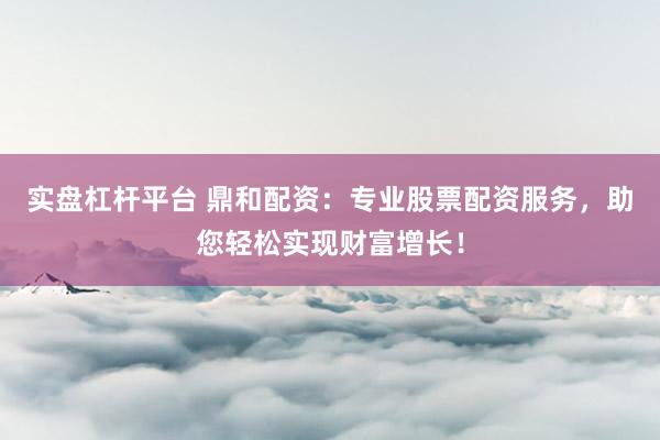 实盘杠杆平台 鼎和配资：专业股票配资服务，助您轻松实现财富增长！