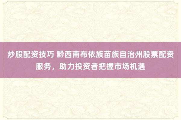 炒股配资技巧 黔西南布依族苗族自治州股票配资服务，助力投资者把握市场机遇