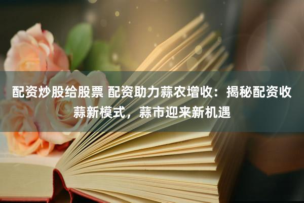 配资炒股给股票 配资助力蒜农增收：揭秘配资收蒜新模式，蒜市迎来新机遇
