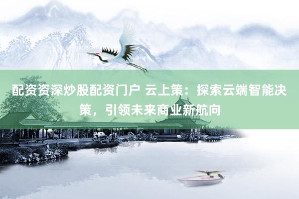 配资资深炒股配资门户 云上策：探索云端智能决策，引领未来商业新航向
