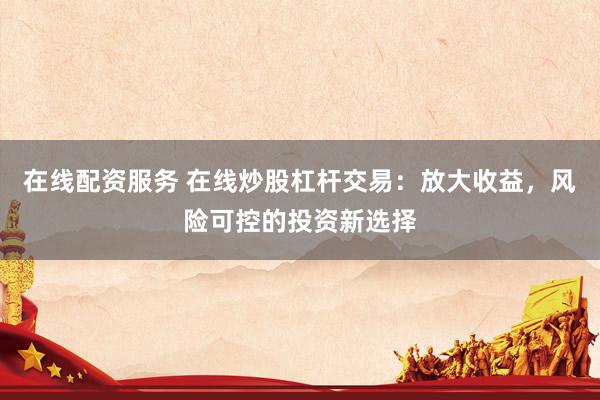 在线配资服务 在线炒股杠杆交易：放大收益，风险可控的投资新选择