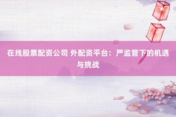 在线股票配资公司 外配资平台：严监管下的机遇与挑战