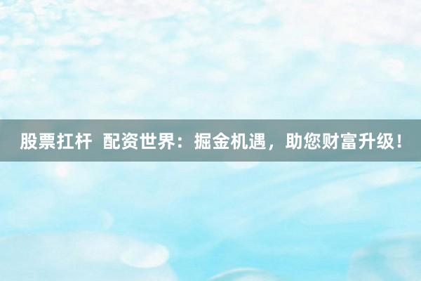 股票扛杆  配资世界：掘金机遇，助您财富升级！