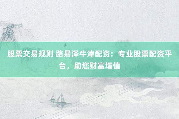股票交易规则 路易泽牛津配资：专业股票配资平台，助您财富增值