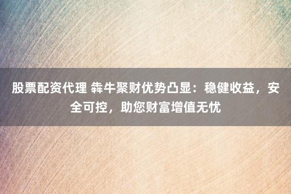 股票配资代理 犇牛聚财优势凸显：稳健收益，安全可控，助您财富增值无忧