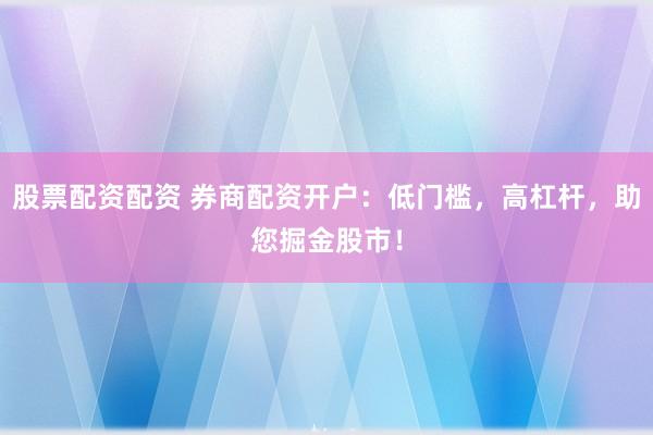 股票配资配资 券商配资开户：低门槛，高杠杆，助您掘金股市！