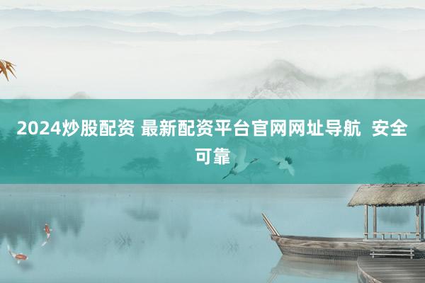 2024炒股配资 最新配资平台官网网址导航  安全可靠