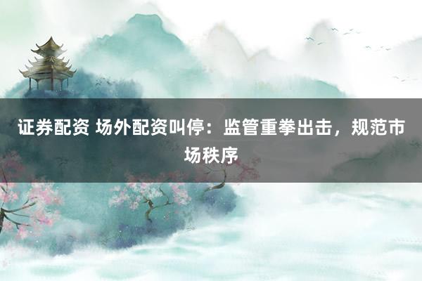 证券配资 场外配资叫停：监管重拳出击，规范市场秩序