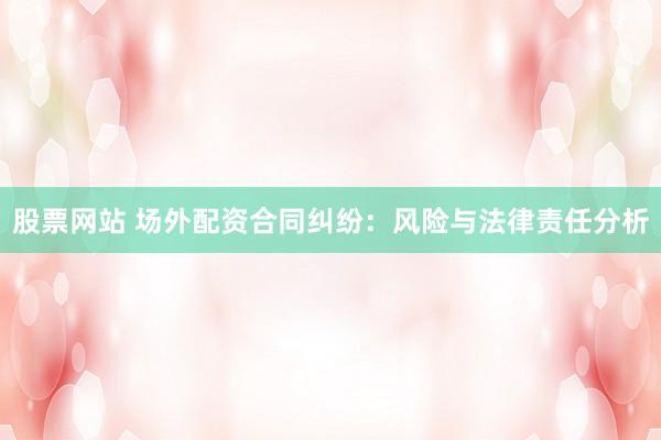 股票网站 场外配资合同纠纷：风险与法律责任分析