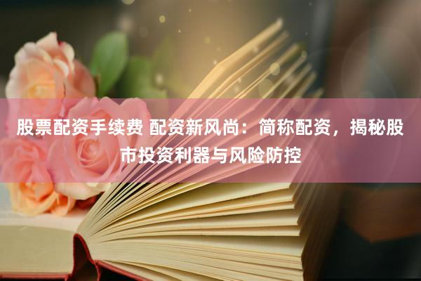 股票配资手续费 配资新风尚：简称配资，揭秘股市投资利器与风险防控
