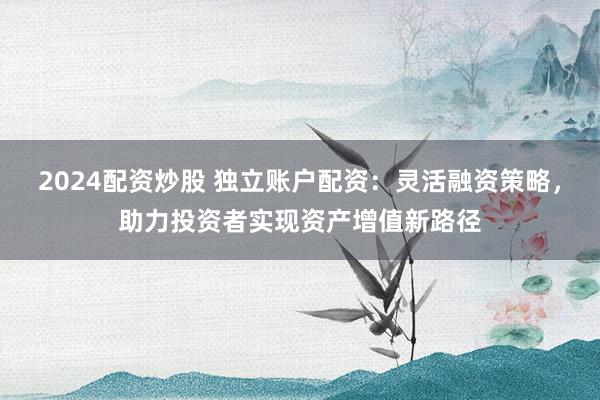 2024配资炒股 独立账户配资：灵活融资策略，助力投资者实现资产增值新路径