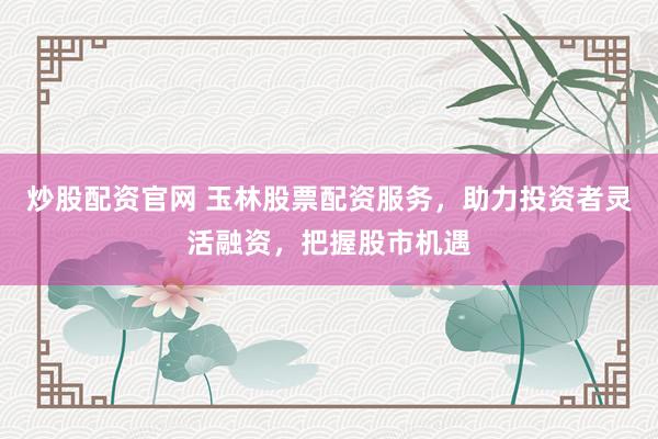 炒股配资官网 玉林股票配资服务，助力投资者灵活融资，把握股市机遇