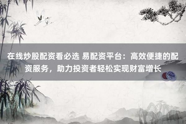 在线炒股配资看必选 易配资平台：高效便捷的配资服务，助力投资者轻松实现财富增长