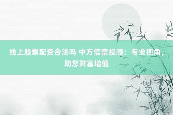 线上股票配资合法吗 中方信富投顾：专业视角，助您财富增值