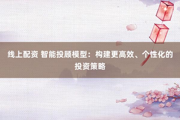 线上配资 智能投顾模型：构建更高效、个性化的投资策略