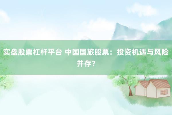 实盘股票杠杆平台 中国国旅股票：投资机遇与风险并存？