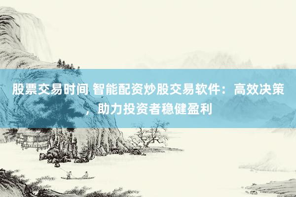 股票交易时间 智能配资炒股交易软件：高效决策，助力投资者稳健盈利