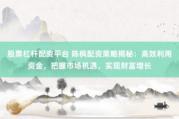 股票杠杆配资平台 陈枫配资策略揭秘：高效利用资金，把握市场机遇，实现财富增长