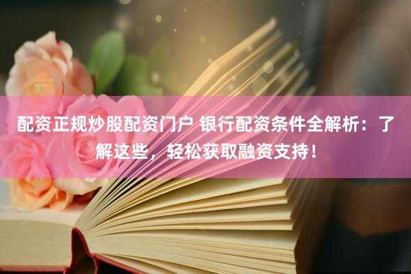 配资正规炒股配资门户 银行配资条件全解析：了解这些，轻松获取融资支持！