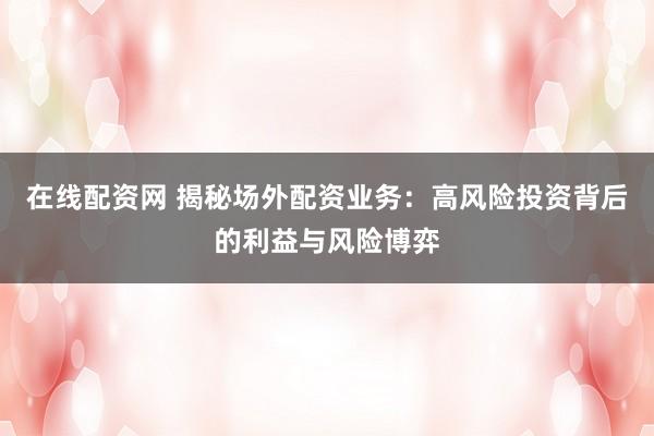在线配资网 揭秘场外配资业务：高风险投资背后的利益与风险博弈