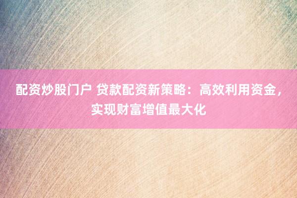配资炒股门户 贷款配资新策略：高效利用资金，实现财富增值最大化