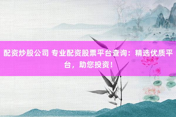 配资炒股公司 专业配资股票平台查询：精选优质平台，助您投资！