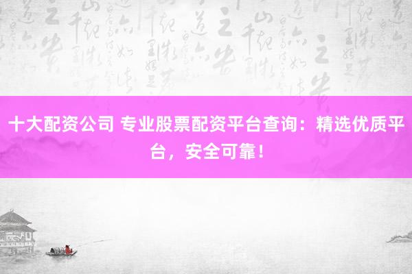 十大配资公司 专业股票配资平台查询：精选优质平台，安全可靠！