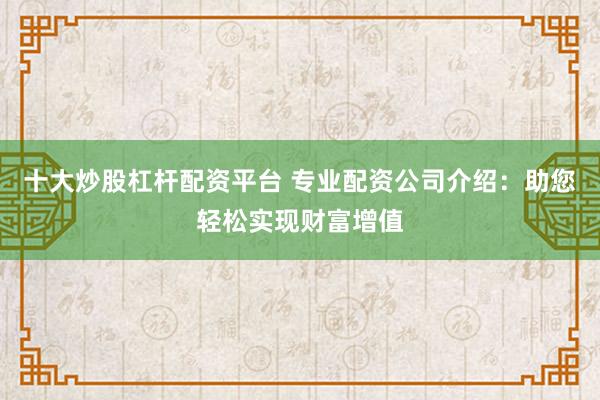 十大炒股杠杆配资平台 专业配资公司介绍：助您轻松实现财富增值