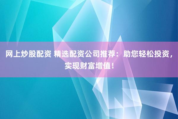 网上炒股配资 精选配资公司推荐：助您轻松投资，实现财富增值！