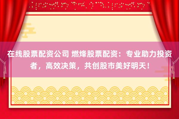 在线股票配资公司 燃烽股票配资：专业助力投资者，高效决策，共创股市美好明天！