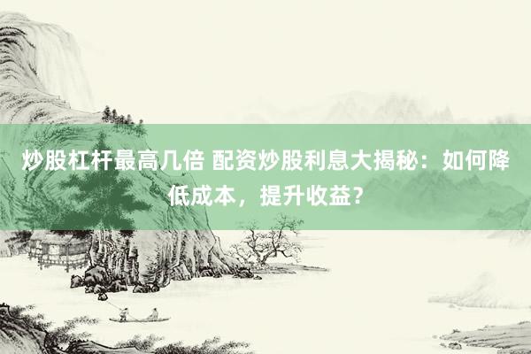 炒股杠杆最高几倍 配资炒股利息大揭秘：如何降低成本，提升收益？
