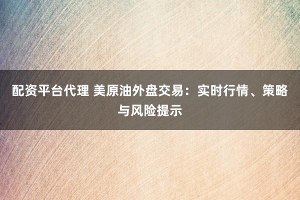配资平台代理 美原油外盘交易：实时行情、策略与风险提示