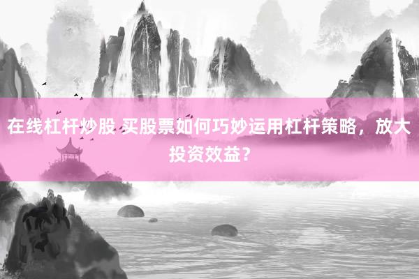 在线杠杆炒股 买股票如何巧妙运用杠杆策略，放大投资效益？