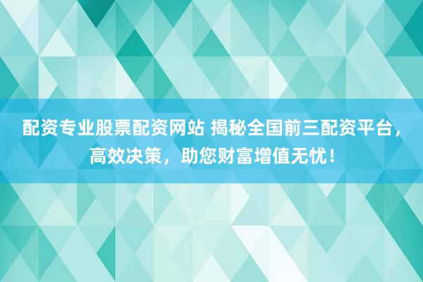 配资专业股票配资网站 揭秘全国前三配资平台，高效决策，助您财富增值无忧！